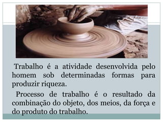 Trabalho é a atividade desenvolvida pelo
homem sob determinadas formas para
produzir riqueza.
 Processo de trabalho é o resultado da
combinação do objeto, dos meios, da força e
do produto do trabalho.
 