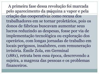 A primeira fase dessa revolução foi marcada
pelo aparecimento da máquina a vapor e pela
criação das cooperativas como recusa dos
trabalhadores em se tornar proletários, pois os
donos de fábricas buscavam aumentar seus
lucros reduzindo as despesas, fosse por via de
implementação tecnológica ou exploração dos
operários, com longas jornadas de trabalho em
locais perigosos, insalubres, com remuneração
irrisória. Émile Zola, em Germinal
(1881), retrata bem essa época, descrevendo a
sujeira, a magreza das pessoas e os problemas
financeiros.
 