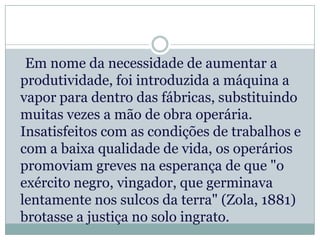 Em nome da necessidade de aumentar a
produtividade, foi introduzida a máquina a
vapor para dentro das fábricas, substituindo
muitas vezes a mão de obra operária.
Insatisfeitos com as condições de trabalhos e
com a baixa qualidade de vida, os operários
promoviam greves na esperança de que "o
exército negro, vingador, que germinava
lentamente nos sulcos da terra" (Zola, 1881)
brotasse a justiça no solo ingrato.
 