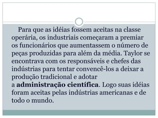 Para que as idéias fossem aceitas na classe
operária, os industriais começaram a premiar
os funcionários que aumentassem o número de
peças produzidas para além da média. Taylor se
encontrava com os responsáveis e chefes das
indústrias para tentar convencê-los a deixar a
produção tradicional e adotar
a administração científica. Logo suas idéias
foram aceitas pelas indústrias americanas e de
todo o mundo.
 