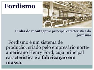 Fordismo


    Linha de montagem: principal característica do
                                        fordismo

 Fordismo é um sistema de
produção, criado pelo empresário norte-
americano Henry Ford, cuja principal
característica é a fabricação em
massa.
 