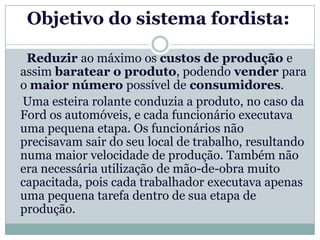 Objetivo do sistema fordista:

 Reduzir ao máximo os custos de produção e
assim baratear o produto, podendo vender para
o maior número possível de consumidores.
Uma esteira rolante conduzia a produto, no caso da
Ford os automóveis, e cada funcionário executava
uma pequena etapa. Os funcionários não
precisavam sair do seu local de trabalho, resultando
numa maior velocidade de produção. Também não
era necessária utilização de mão-de-obra muito
capacitada, pois cada trabalhador executava apenas
uma pequena tarefa dentro de sua etapa de
produção.
 