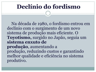 Declínio do fordismo

   Na década de 1980, o fordismo entrou em
declínio com o surgimento de um novo
sistema de produção mais eficiente. O
Toyotismo, surgido no Japão, seguia um
sistema enxuto de
produção, aumentando a
produção, reduzindo custos e garantindo
melhor qualidade e eficiência no sistema
produtivo.
 
