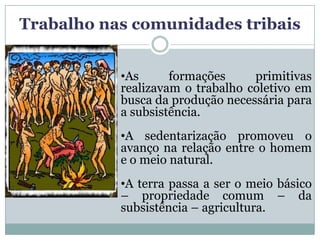 Trabalho nas comunidades tribais


           •As      formações     primitivas
           realizavam o trabalho coletivo em
           busca da produção necessária para
           a subsistência.
           •A sedentarização promoveu o
           avanço na relação entre o homem
           e o meio natural.
           •A terra passa a ser o meio básico
           – propriedade comum – da
           subsistência – agricultura.
 