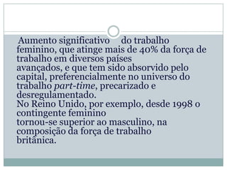 Aumento significativo do trabalho
feminino, que atinge mais de 40% da força de
trabalho em diversos países
avançados, e que tem sido absorvido pelo
capital, preferencialmente no universo do
trabalho part-time, precarizado e
desregulamentado.
No Reino Unido, por exemplo, desde 1998 o
contingente feminino
tornou-se superior ao masculino, na
composição da força de trabalho
britânica.
 