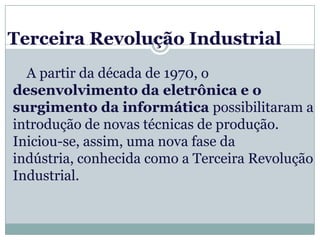 Terceira Revolução Industrial
  A partir da década de 1970, o
desenvolvimento da eletrônica e o
surgimento da informática possibilitaram a
introdução de novas técnicas de produção.
Iniciou-se, assim, uma nova fase da
indústria, conhecida como a Terceira Revolução
Industrial.
 