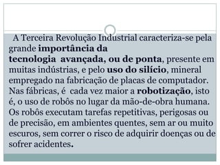 A Terceira Revolução Industrial caracteriza-se pela
grande importância da
tecnologia avançada, ou de ponta, presente em
muitas indústrias, e pelo uso do silício, mineral
empregado na fabricação de placas de computador.
Nas fábricas, é cada vez maior a robotização, isto
é, o uso de robôs no lugar da mão-de-obra humana.
Os robôs executam tarefas repetitivas, perigosas ou
de precisão, em ambientes quentes, sem ar ou muito
escuros, sem correr o risco de adquirir doenças ou de
sofrer acidentes.
 