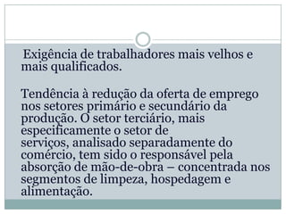 Exigência de trabalhadores mais velhos e
mais qualificados.

Tendência à redução da oferta de emprego
nos setores primário e secundário da
produção. O setor terciário, mais
especificamente o setor de
serviços, analisado separadamente do
comércio, tem sido o responsável pela
absorção de mão-de-obra – concentrada nos
segmentos de limpeza, hospedagem e
alimentação.
 