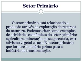 Setor Primário


    O setor primário está relacionado a
produção através da exploração de recursos
da natureza. Podemos citar como exemplos
de atividades econômicas do setor primário:
agricultura, mineração, pesca,pecuária, extr
ativismo vegetal e caça. É o setor primário
que fornece a matéria-prima para a
indústria de transformação.
 
