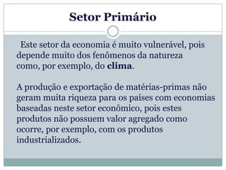 Setor Primário

 Este setor da economia é muito vulnerável, pois
depende muito dos fenômenos da natureza
como, por exemplo, do clima.

A produção e exportação de matérias-primas não
geram muita riqueza para os países com economias
baseadas neste setor econômico, pois estes
produtos não possuem valor agregado como
ocorre, por exemplo, com os produtos
industrializados.
 