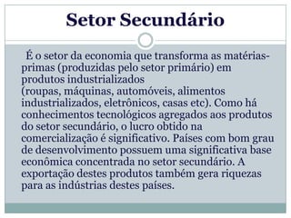 Setor Secundário
 É o setor da economia que transforma as matérias-
primas (produzidas pelo setor primário) em
produtos industrializados
(roupas, máquinas, automóveis, alimentos
industrializados, eletrônicos, casas etc). Como há
conhecimentos tecnológicos agregados aos produtos
do setor secundário, o lucro obtido na
comercialização é significativo. Países com bom grau
de desenvolvimento possuem uma significativa base
econômica concentrada no setor secundário. A
exportação destes produtos também gera riquezas
para as indústrias destes países.
 