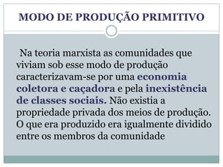 MODO DE PRODUÇÃO PRIMITIVO


 Na teoria marxista as comunidades que
viviam sob esse modo de produção
caracterizavam-se por uma economia
coletora e caçadora e pela inexistência
de classes sociais. Não existia a
propriedade privada dos meios de produção.
O que era produzido era igualmente dividido
entre os membros da comunidade
 