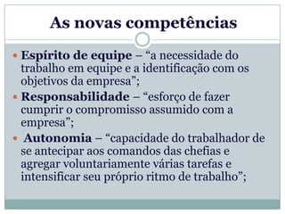 As novas competências
 Espírito de equipe – “a necessidade do
  trabalho em equipe e a identificação com os
  objetivos da empresa”;
 Responsabilidade – “esforço de fazer
  cumprir o compromisso assumido com a
  empresa”;
 Autonomia – “capacidade do trabalhador de
  se antecipar aos comandos das chefias e
  agregar voluntariamente várias tarefas e
  intensificar seu próprio ritmo de trabalho”;
 