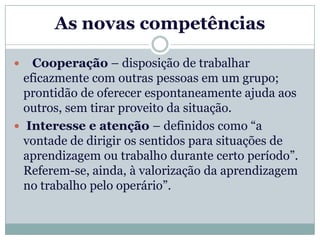As novas competências

   Cooperação – disposição de trabalhar
  eficazmente com outras pessoas em um grupo;
  prontidão de oferecer espontaneamente ajuda aos
  outros, sem tirar proveito da situação.
 Interesse e atenção – definidos como “a
  vontade de dirigir os sentidos para situações de
  aprendizagem ou trabalho durante certo período”.
  Referem-se, ainda, à valorização da aprendizagem
  no trabalho pelo operário”.
 