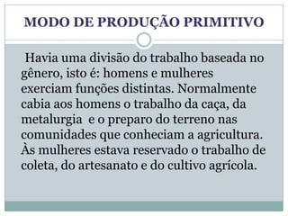 MODO DE PRODUÇÃO PRIMITIVO

 Havia uma divisão do trabalho baseada no
gênero, isto é: homens e mulheres
exerciam funções distintas. Normalmente
cabia aos homens o trabalho da caça, da
metalurgia e o preparo do terreno nas
comunidades que conheciam a agricultura.
Às mulheres estava reservado o trabalho de
coleta, do artesanato e do cultivo agrícola.
 
