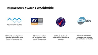 ESET holds Checkmark
certifications in detection of
infections
ESET tops the security software
consumer satisfaction in Japan
for the 3rd consecutive time
ESET is the first antivirus
company to have achieved
ICSA certification for Mac OS X
ESET Business products
get the approved award
from AV-Comparatives
Numerous awards worldwide
 