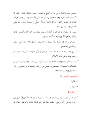 ‫ﻓﻤـﻲ ﻫﺬﻩ ﺍﻟﺮﺍﺋﺤﺔ. ﻭﻗﻴﻞ ﻟﻪ: ﻣﺎ ﺃﺻﺒﺢ ﻭﺟﻬﻚ ﻭﺃﺣﺴﻦ ﺧﻠﻘﻚ، ﻓﻘﺎﻝ: ﻛﻴﻒ ﻻ‬
‫ﺃﻛـﻮﻥ ﻛﻤﺎ ﺫﻛﺮﰎ ﻭﻗﺪ ﺻﺎﻓﺤﲏ ﺭﺳﻮﻝ ﺍﷲ ﺻﻠﻰ ﺍﷲ ﻋﻠﻴﻪ ﻭﺳﻠﻢ، ﻭﻋﻠﻴﻪ ﻗﺮﺃﺕ‬
‫ﺍﻟﻘﺮﺁﻥ ﰲ ﺍﻟﻨﻮﻡ، ﻭﻛﺎﻥ ﺭﲪﻪ ﺍﷲ ﺯﺍﻫﺪﹰﺍ ﺟﻮﺍﺩﹰﺍ ، ﺻﻠﻰ ﰲ ﻣﺴﺠﺪ ﺭﺳﻮﻝ ﺍﷲ ﺻﻠﻰ‬
‫ﱠ‬
‫ﺍﷲ ﻋﻠﻴﻪ ﻭﺳﻠﻢ ﺳﺘﲔ ﺳﻨﺔ.‬
‫* ﻗـﻴﻞ ﳌﺎ ﺣﻀﺮﺗﻪ ﺍﻟﻮﻓﺎﺓ ﻗﺎﻝ ﻟﻪ ﺃﺑﻨﺎﺅﻩ: ﺃﻭﺻﻨﺎ، ﻓﻘﺎﻝ ﳍﻢ: ﺍﺗﻘﻮﺍ ﺍﷲ ﻭﺃﺻﻠﺤﻮﺍ ﺫﺍﺕ‬
‫ﺑﻴﻨﻜﻢ ﻭﺃﻃﻴﻌﻮﺍ ﺍﷲ ﻭﺭﺳﻮﻟﻪ ﺇﻥ ﻛﻨﺘﻢ ﻣﺆﻣﻨﲔ.‬
‫* ﻭﻛـﺎﻥ ﻣﻮﻟﺪﻩ ﰲ ﺣﺪﻭﺩ ﺳﻨﺔ ﺳﺒﻌﲔ ﻣﻦ ﺍﳍﺠﺮﺓ، ﻭﻛﺎﻧﺖ ﻭﻓﺎﺗﻪ ﺳﻨﺔ ﺗﺴﻊ ﻭﺳﺘﲔ‬
‫ﻭﻣﺎﺋﺔ ﻋﻠﻰ ﺍﻟﺼﺤﻴﺢ.‬
‫* ﻭﺭﻭﻯ ﺍﻟﻘـﺮﺍﺀﺓ ﻋـﻨﻪ ﲰﺎﻋﺎ ﻭﻋﺮﺿﺎ ﻃﻮﺍﺋﻒ ﻻ ﻳﺄﰐ ﻋﻠﻴﻬﺎ ﺍﻟﻌﺪ ﻣﻦ ﺍﳌﺪﻳﻨﺔ ﻭﺍﻟﺸﺎﻡ‬
‫‪‬‬
‫ﹰ‬
‫ﹰ‬
‫ﻭﻣﺼﺮ ﻭﻏﲑﻫﺎ ﻣﻦ ﺑﻼﺩ ﺍﻹﺳﻼﻡ.‬
‫* ﻭﳑـﻦ ﺗﻠﻘﻮﺍ ﻋﻨﻪ ﺍﻹﻣﺎﻣﺎﻥ ﻣﺎﻟﻚ ﺑﻦ ﺃﻧﺲ، ﻭﺍﻟﻠﻴﺚ ﺑﻦ ﺳﻌﺪ ، ﻭﻣﻨﻬﻢ ﺃﺑﻮ ﻋﻤﺮﻭ ﺑﻦ‬
‫ﺍﻟﻌـﻼﺀ، ﻭﺇﺳـﺤﺎﻕ ﺍﳌـﺴﻴﱯ، ﻭﻋﻴﺴﻰ ﺑﻦ ﻭﺭﺩﺍﻥ، ﻭﺳﻠﻴﻤﺎﻥ ﺑﻦ ﻣﺴﻠﻢ ﺑﻦ ﲨﺎﺯ‬
‫ﻭﺇﲰﺎﻋﻴﻞ ﻭﻳﻌﻘﻮﺏ ﺍﺑﻨﺎ ﺟﻌﻔﺮ.‬
‫ﻭﺃﺷﻬــﺮ ﺍﻟــﺮﻭﺍﺓ:‬
‫١- ﻗﺎﻟﻮﻥ.‬
‫٢- ﻭﺭﺵ.‬
‫]١- ﻗﺎﻟﻮﻥ:[‬
‫* ﻫﻮ ﻋﻴﺴﻰ ﺑﻦ ﻣﻴﻨﺎ ﺑﻦ ﻭﺭﺩﺍﻥ ﺑﻦ ﻋﺒﺪ ﺍﻟﺼﻤﺪ ﺑﻦ ﻋﻤﺮ ﺑﻦ ﻋﺒﺪ ﺍﷲ ﺍﻟﺰﺭﻗﻲ ﻣﻮﱃ ﺑﲎ‬
‫‪‬‬
‫ﺯﻫﺮﺓ، ﻭﻳﻜﲎ " ﺃﺑﺎ ﻣﻮﺳﻰ " ﻳﻠﻘﺐ ﺑﻘﺎﻟﻮﻥ، ﻭﻫﻮ ﻗﺎﺭﺉ ﺍﳌﺪﻳﻨﺔ ﻭﳓﻮ‪‬ﻳﻬﺎ . ﻳﻘﺎﻝ ﺇﻧﻪ‬
‫ِ‬
‫٣‬

 