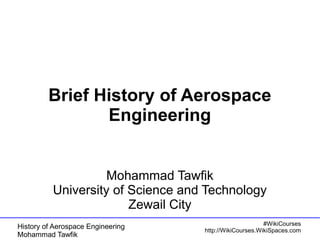 BBrriieeff HHiissttoorryy ooff AAeerroossppaaccee 
EEnnggiinneeeerriinngg 
MMoohhaammmmaadd TTaawwffiikk 
UUnniivveerrssiittyy ooff SScciieennccee aanndd TTeecchhnnoollooggyy 
History of Aerospace Engineering 
Mohammad Tawfik 
#WikiCourses 
http://WikiCourses.WikiSpaces.com 
ZZeewwaaiill CCiittyy 
 