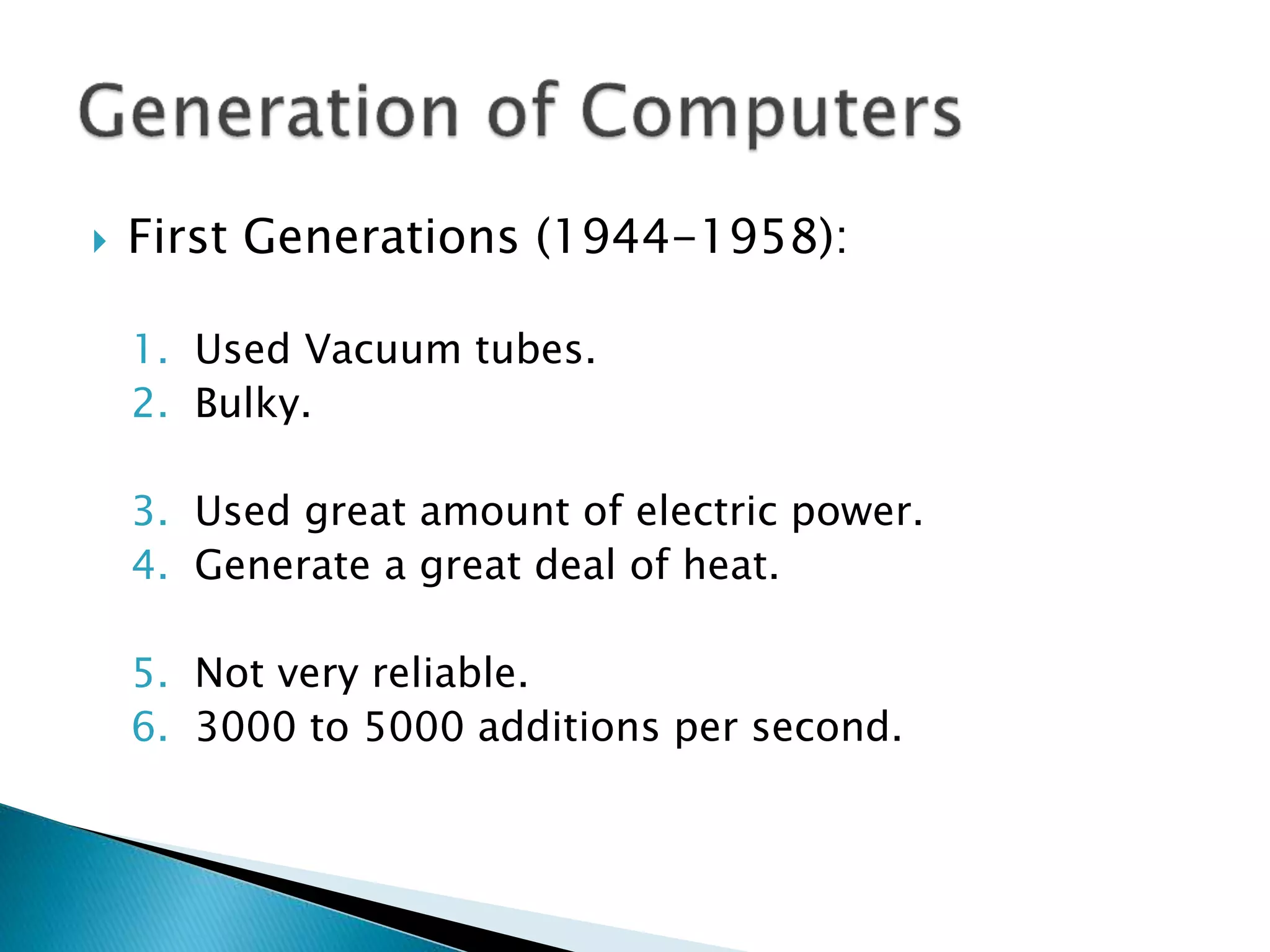  First Generations (1944-1958):
1. Used Vacuum tubes.
2. Bulky.
3. Used great amount of electric power.
4. Generate a great deal of heat.
5. Not very reliable.
6. 3000 to 5000 additions per second.
 