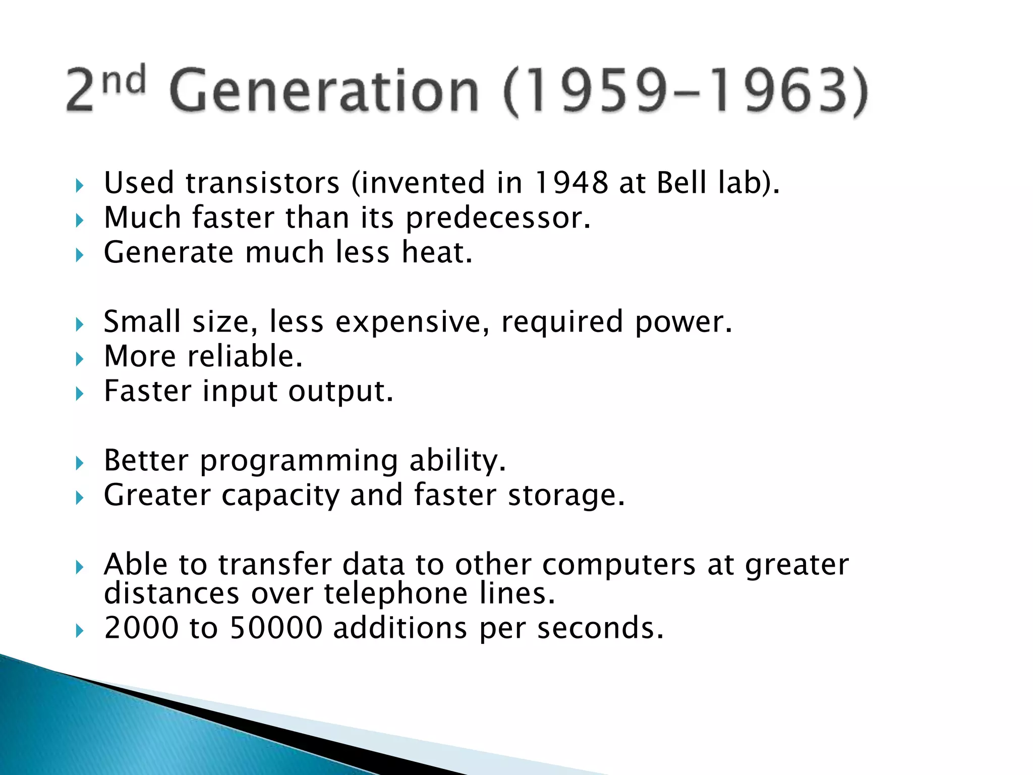  Used transistors (invented in 1948 at Bell lab).
 Much faster than its predecessor.
 Generate much less heat.
 Small size, less expensive, required power.
 More reliable.
 Faster input output.
 Better programming ability.
 Greater capacity and faster storage.
 Able to transfer data to other computers at greater
distances over telephone lines.
 2000 to 50000 additions per seconds.
 