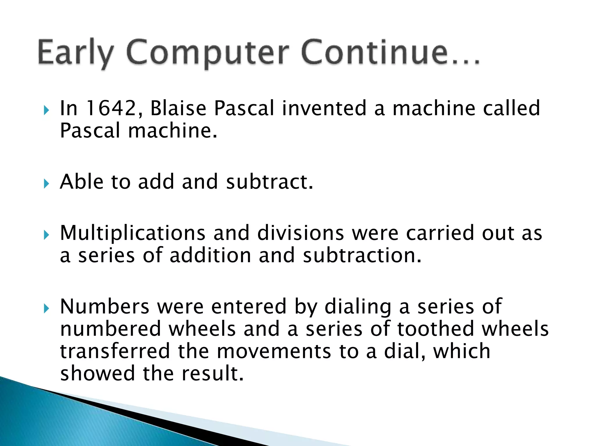  In 1642, Blaise Pascal invented a machine called
Pascal machine.
 Able to add and subtract.
 Multiplications and divisions were carried out as
a series of addition and subtraction.
 Numbers were entered by dialing a series of
numbered wheels and a series of toothed wheels
transferred the movements to a dial, which
showed the result.
 