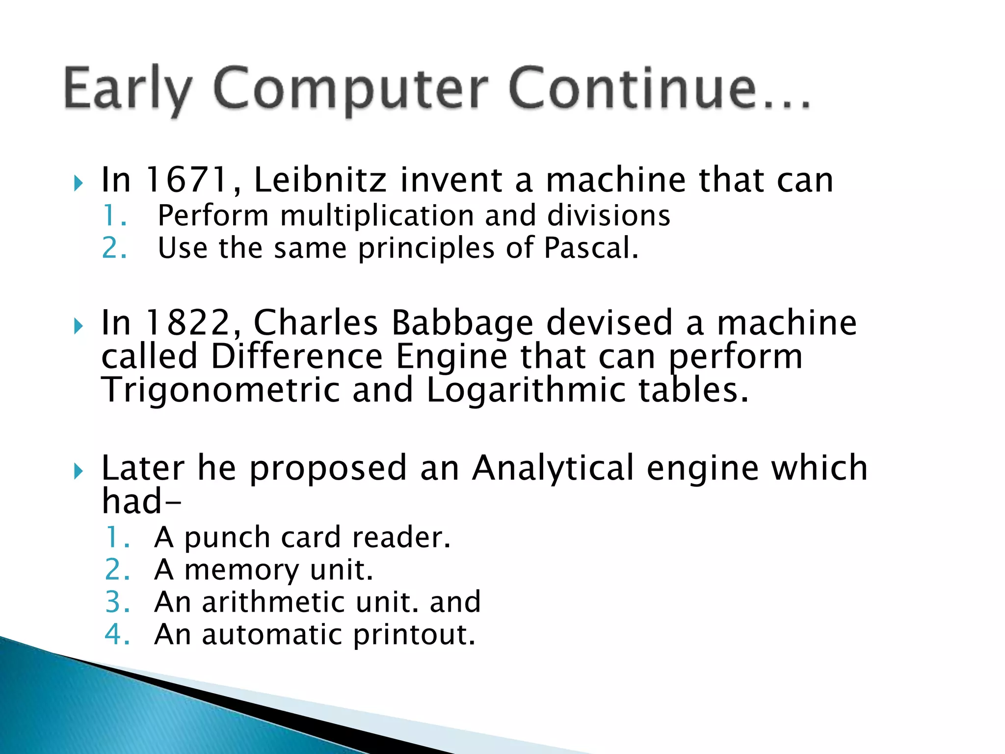  In 1671, Leibnitz invent a machine that can
1. Perform multiplication and divisions
2. Use the same principles of Pascal.
 In 1822, Charles Babbage devised a machine
called Difference Engine that can perform
Trigonometric and Logarithmic tables.
 Later he proposed an Analytical engine which
had-
1. A punch card reader.
2. A memory unit.
3. An arithmetic unit. and
4. An automatic printout.
 