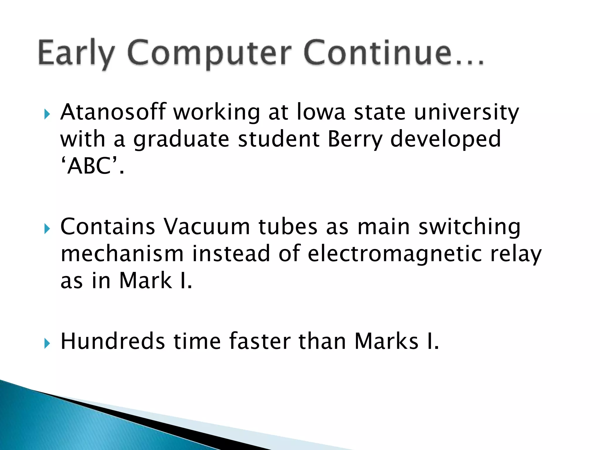  Atanosoff working at lowa state university
with a graduate student Berry developed
‘ABC’.
 Contains Vacuum tubes as main switching
mechanism instead of electromagnetic relay
as in Mark I.
 Hundreds time faster than Marks I.
 