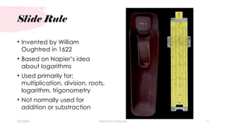 Slide Rule
• Invented by William
Oughtred in 1622
• Based on Napier’s idea
about logarithms
• Used primarily for;
multiplication, division, roots,
logarithm, trigonometry
• Not normally used for
addition or substraction
9/3/20XX History of Computes 11
 