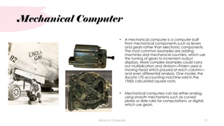 Mechanical Computer
• A mechanical computer is a computer built
from mechanical components such as levers
and gears rather than electronic components.
The most common examples are adding
machines and mechanical counters, which use
the turning of gears to increment output
displays. More complex examples could carry
out multiplication and division—Friden used a
moving head which paused at each column—
and even differential analysis. One model, the
Ascota 170 accounting machine sold in the
1960s calculated square roots.
• Mechanical computers can be either analog,
using smooth mechanisms such as curved
plates or slide rules for computations; or digital,
which use gears.
History of Computes 13
 