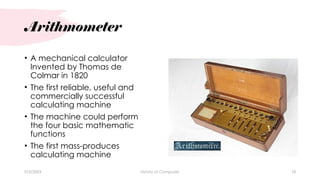 Arithmometer
• A mechanical calculator
Invented by Thomas de
Colmar in 1820
• The first reliable, useful and
commercially successful
calculating machine
• The machine could perform
the four basic mathematic
functions
• The first mass-produces
calculating machine
9/3/20XX History of Computes 18
 