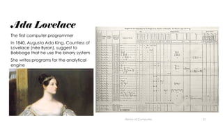 21
Ada Lovelace
The first computer programmer
In 1840, Augusta Ada King, Countess of
Lovelace (née Byron), suggest to
Babbage that he use the binary system
She writes programs for the analytical
engine
History of Computes
 