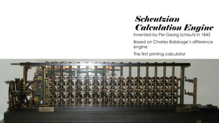 Scheutzian
Calculation Engine
Invented by Per Georg Scheutz in 1843
Based on Charles Babbage’s difference
engine
The first printing calculator
 