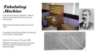 Tabulating
Machine
Invented by Herman Hollerith in 1890 To
Assist in summarizing information and
accounting
Mechanical tabulator based on punch
card
Capable of tabulating statistic and record
or sort data or information
Used by U.S. census in the year 1890
Hollerith;s Tabulating Machine Company
later became International Business
Machine (IBM)
 