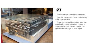 Z1
• The first programmable computer.
• Created by Konrad Zuse in Germany
from 1936 to 1938.
• To program the Z1 required that the
user insert punch tape into a punch
tape reader and all output was also
generated through punch tape.
 