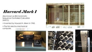 Harvard Mark 1
Also known as IBM Automatic
Sequence Controlled Calculator
(ASCC).
• Invented by Howard H. Aiken in 1943.
• The first electro-mechanical
computer.
 