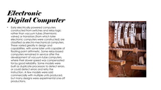 Electronic
Digital Computer
• Early electrically powered computers
constructed from switches and relay logic
rather than vacuum tubes (thermionic
valves) or transistors (from which later
electronic computers were constructed) are
classified as electro-mechanical computers.
These varied greatly in design and
capabilities, with some later units capable of
floating point arithmetic. Some relay-based
computers remained in service after the
development of vacuum-tube computers,
where their slower speed was compensated
for by good reliability. Some models were
built as duplicate processors to detect errors,
or could detect errors and retry the
instruction. A few models were sold
commercially with multiple units produced,
but many designs were experimental one-off
productions.
 
