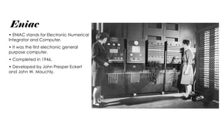 Eniac
• ENIAC stands for Electronic Numerical
Integrator and Computer.
• It was the first electronic general
purpose computer.
• Completed in 1946.
• Developed by John Presper Eckert
and John W. Mauchly.
 