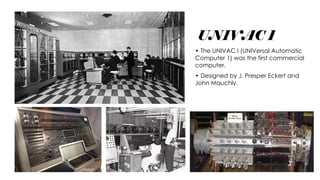 UNIVAC 1
• The UNIVAC I (UNIVersal Automatic
Computer 1) was the first commercial
computer.
• Designed by J. Presper Eckert and
John Mauchly.
 