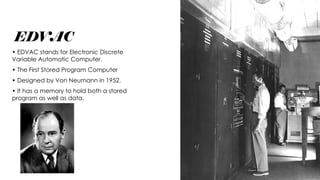 EDVAC
• EDVAC stands for Electronic Discrete
Variable Automatic Computer.
• The First Stored Program Computer
• Designed by Von Neumann in 1952.
• It has a memory to hold both a stored
program as well as data.
 
