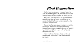45
First Generation
• The first computers used vacuum tubes for
circuitry and magnetic drums for memory, and
were often enormous, taking up entire rooms.
• They were very expensive to operate and in
addition to using a great deal of electricity,
generated a lot of heat, which was often the
cause of malfunctions.
• First generation computers relied on machine
language, the lowest-level programming
language understood by computers, to perform
operations, and they could only solve one
problem at a time.
• Input was based on punched cards and
paper tape, and output was displayed on
printouts.
History of Computes
 