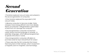 46
Second
Generation
• Transistors replaced vacuum tubes and ushered in
the second generation of computers.
• One transistor replaced the equivalent of 40
vacuum tubes.
• Allowing computers to become smaller, faster,
cheaper, more energy-efficient and more reliable.
History of Computer • Still generated a great deal
of heat that can damage the computer.
• Second-generation computers moved from
cryptic binary machine language to symbolic, or
assembly, languages, which allowed programmers
to specify instructions in words.
• Second-generation computers still relied on
punched cards for input and printouts for output.
• These were also the first computers that stored
their instructions in their memory, which moved from
a magnetic drum to magnetic core technology.
History of Computes
 