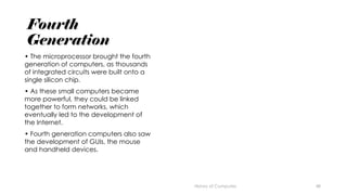 48
Fourth
Generation
• The microprocessor brought the fourth
generation of computers, as thousands
of integrated circuits were built onto a
single silicon chip.
• As these small computers became
more powerful, they could be linked
together to form networks, which
eventually led to the development of
the Internet.
• Fourth generation computers also saw
the development of GUIs, the mouse
and handheld devices.
History of Computes
 