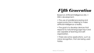 49
Fifth Generation
Based on Artificial Intelligence (AI). •
Still in development.
• The use of parallel processing and
superconductors is helping to make
artificial intelligence a reality.
• The goal is to develop devices that
respond to natural language input and
are capable of learning and self-
organization.
• There are some applications, such as
voice recognition, that are being used
today.
History of Computes
 