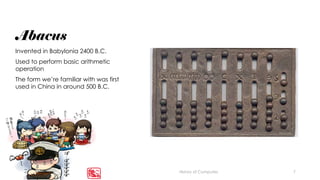 7
Abacus
Invented in Babylonia 2400 B.C.
Used to perform basic arithmetic
operation
The form we’re familiar with was first
used in China in around 500 B.C.
History of Computes
 