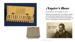 9
Napier’s Bone
Invented by John Napier in 1614
Allowed the operator to multiply, divide
and calculate square and cube roots
by moving the rods around and placing
them in specially constructed boards.
History of Computes
 