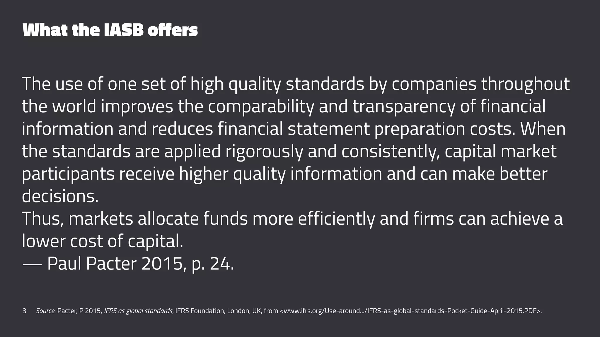 What the IASB offers
The use of one set of high quality standards by companies throughout
the world improves the comparability and transparency of financial
information and reduces financial statement preparation costs. When
the standards are applied rigorously and consistently, capital market
participants receive higher quality information and can make better
decisions.
Thus, markets allocate funds more efficiently and firms can achieve a
lower cost of capital.
— Paul Pacter 2015, p. 24.
3 Source: Pacter, P 2015, IFRS as global standards, IFRS Foundation, London, UK, from <www.ifrs.org/Use-around.../IFRS-as-global-standards-Pocket-Guide-April-2015.PDF>.
 