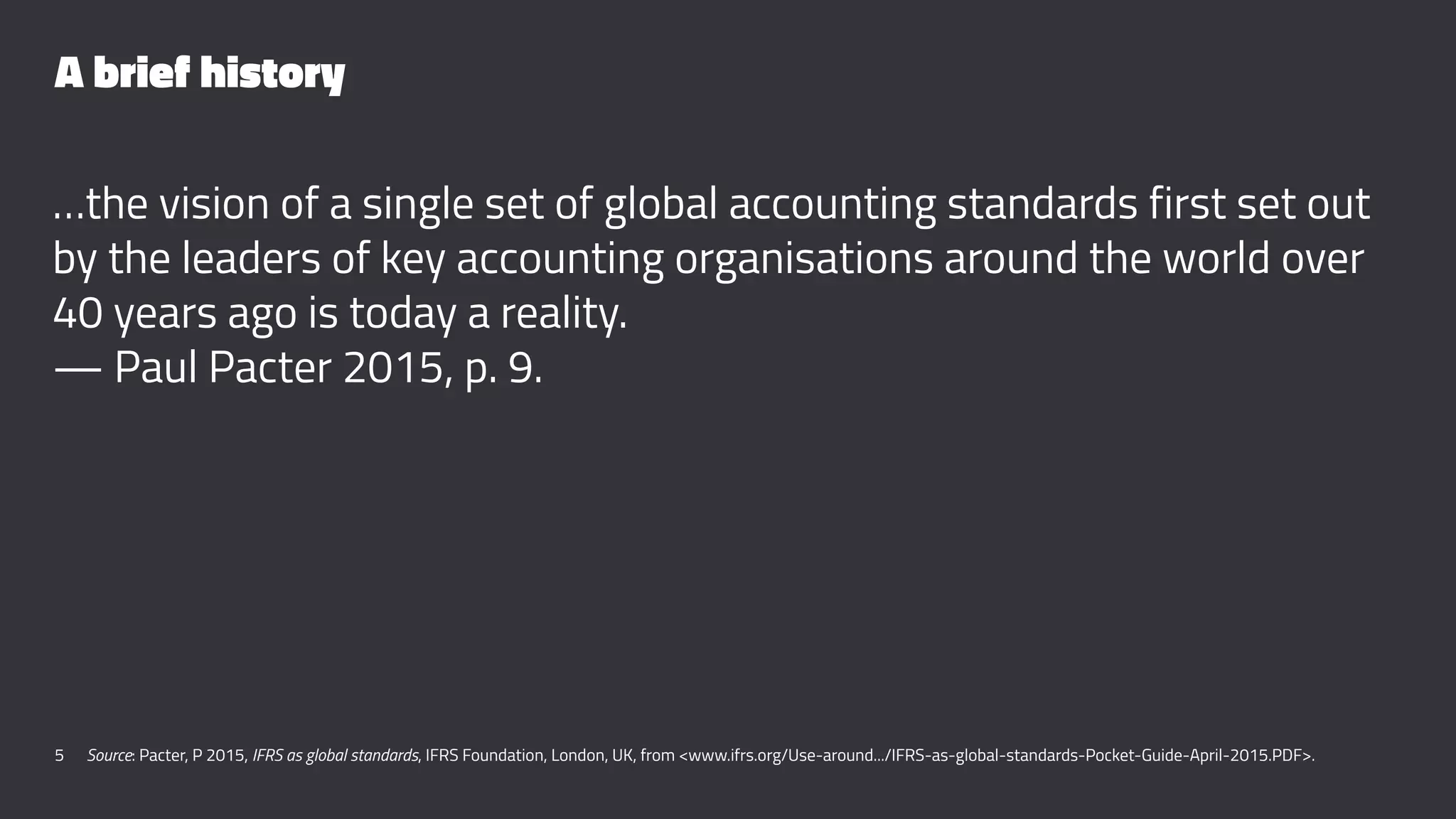 A brief history
…the vision of a single set of global accounting standards first set out
by the leaders of key accounting organisations around the world over
40 years ago is today a reality.
— Paul Pacter 2015, p. 9.
5 Source: Pacter, P 2015, IFRS as global standards, IFRS Foundation, London, UK, from <www.ifrs.org/Use-around.../IFRS-as-global-standards-Pocket-Guide-April-2015.PDF>.
 