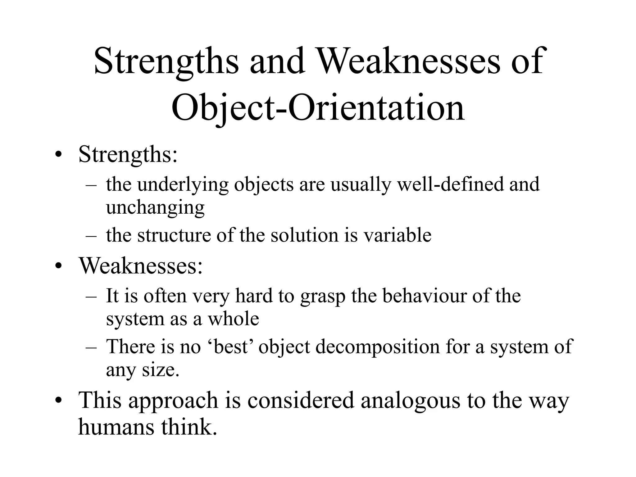 Strengths and Weaknesses of
Object-Orientation
• Strengths:
– the underlying objects are usually well-defined and
unchanging
– the structure of the solution is variable
• Weaknesses:
– It is often very hard to grasp the behaviour of the
system as a whole
– There is no ‘best’ object decomposition for a system of
any size.
• This approach is considered analogous to the way
humans think.
 