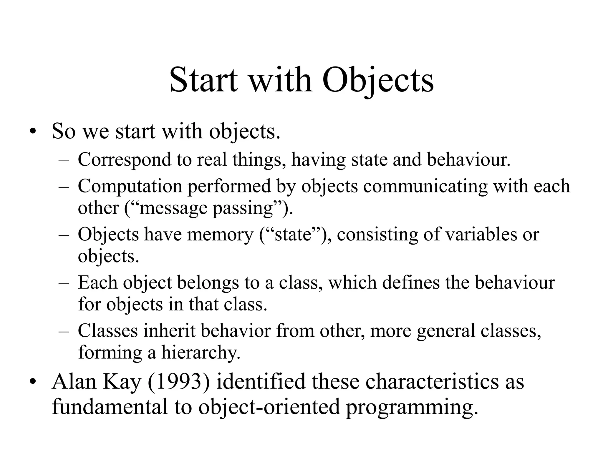 Start with Objects
• So we start with objects.
– Correspond to real things, having state and behaviour.
– Computation performed by objects communicating with each
other (“message passing”).
– Objects have memory (“state”), consisting of variables or
objects.
– Each object belongs to a class, which defines the behaviour
for objects in that class.
– Classes inherit behavior from other, more general classes,
forming a hierarchy.
• Alan Kay (1993) identified these characteristics as
fundamental to object-oriented programming.
 