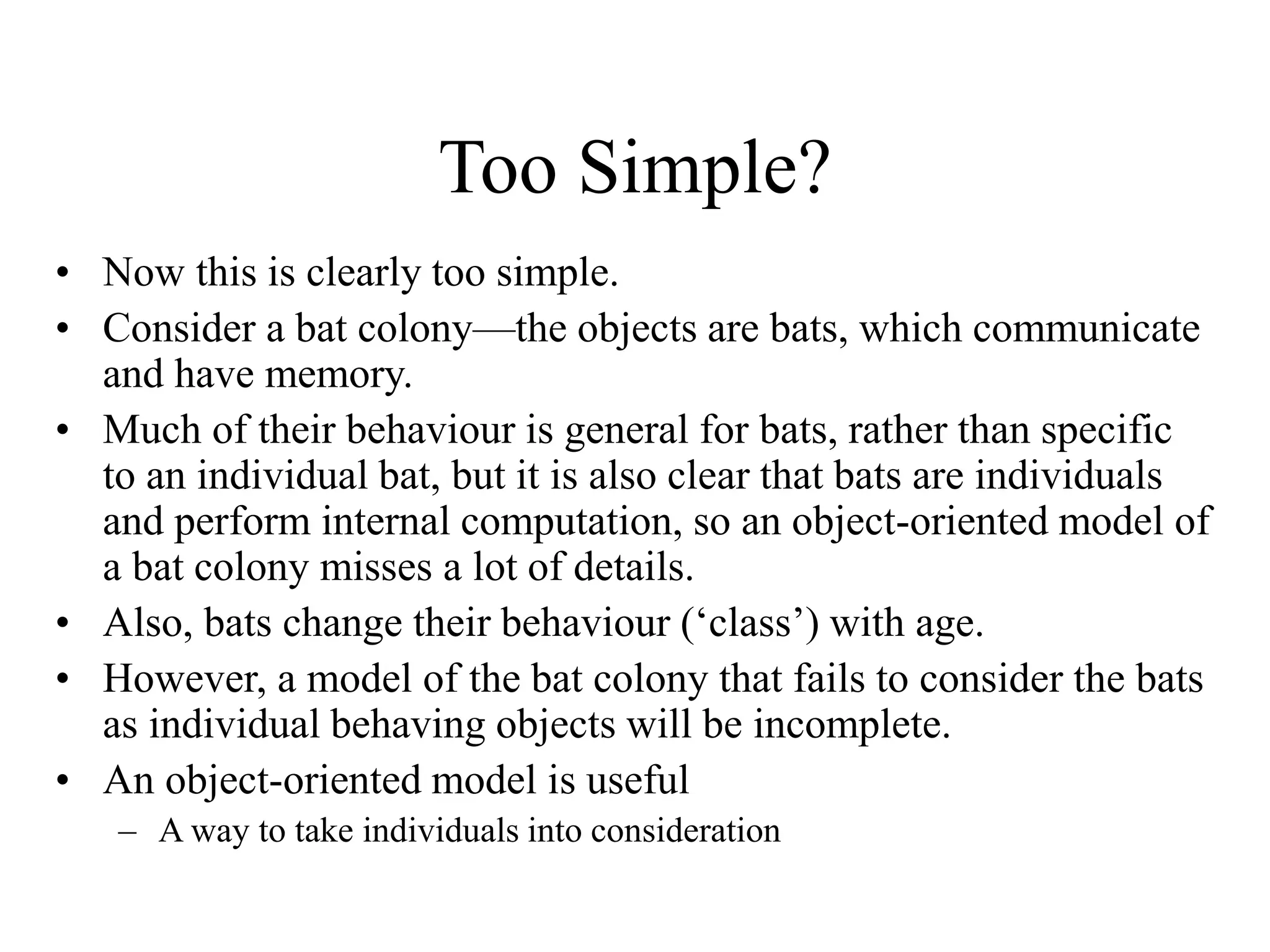 Too Simple?
• Now this is clearly too simple.
• Consider a bat colony—the objects are bats, which communicate
and have memory.
• Much of their behaviour is general for bats, rather than specific
to an individual bat, but it is also clear that bats are individuals
and perform internal computation, so an object-oriented model of
a bat colony misses a lot of details.
• Also, bats change their behaviour (‘class’) with age.
• However, a model of the bat colony that fails to consider the bats
as individual behaving objects will be incomplete.
• An object-oriented model is useful
– A way to take individuals into consideration
 